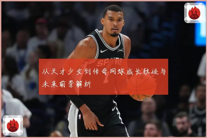 从天才少女到传奇网球成长轨迹与未来前景解析