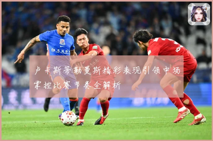 卢卡斯蒂勒曼斯精彩表现引领中场掌控比赛节奏全解析