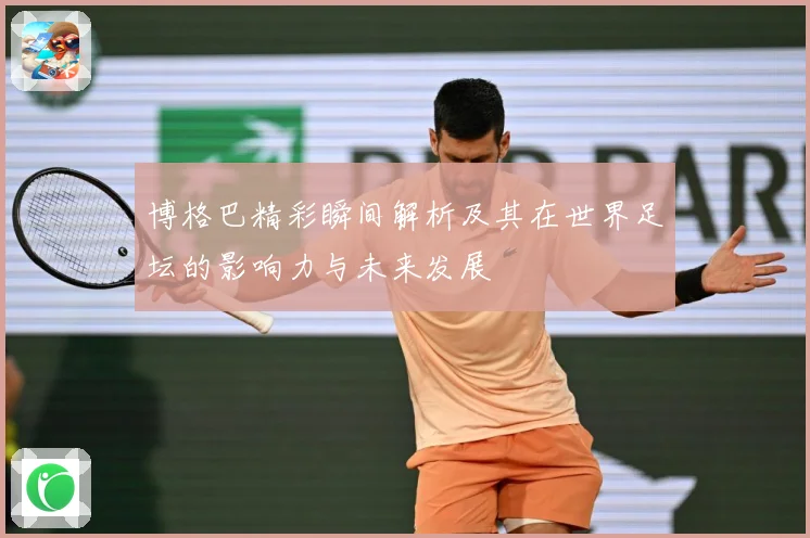 博格巴精彩瞬间解析及其在世界足坛的影响力与未来发展