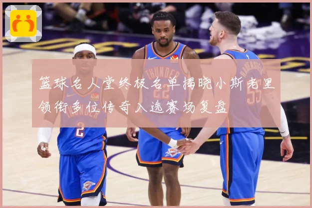 篮球名人堂终极名单揭晓小斯老里领衔多位传奇入选赛场复盘