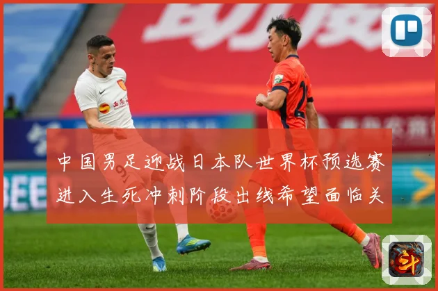 中国男足迎战日本队世界杯预选赛进入生死冲刺阶段出线希望面临关键考验
